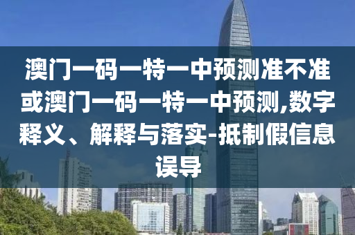 澳门一码一特一中预测准不准或澳门一码一特一中预测,数字释义、解释与落实-抵制假信息误导